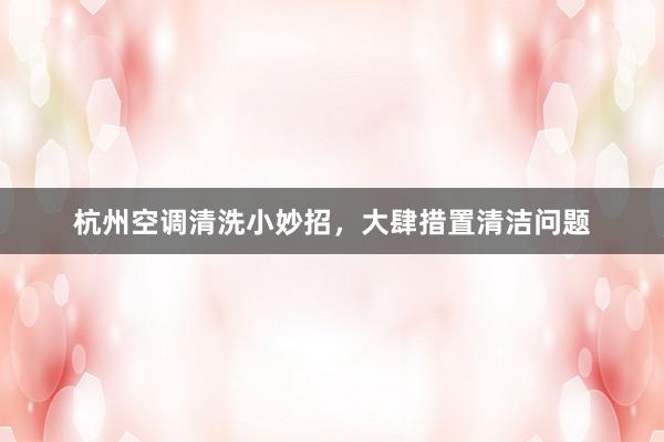 杭州空调清洗小妙招，大肆措置清洁问题
