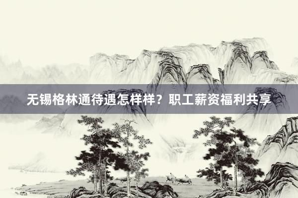 无锡格林通待遇怎样样？职工薪资福利共享