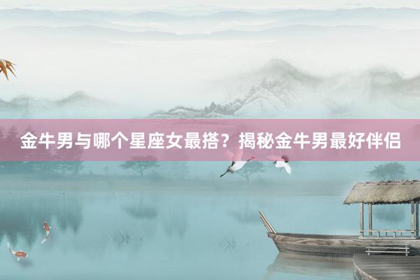 金牛男与哪个星座女最搭？揭秘金牛男最好伴侣