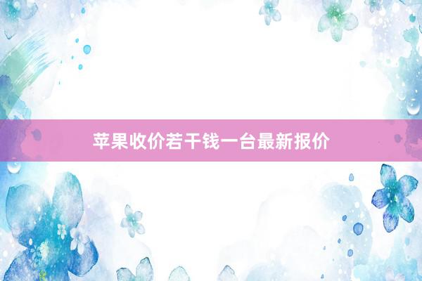 苹果收价若干钱一台最新报价